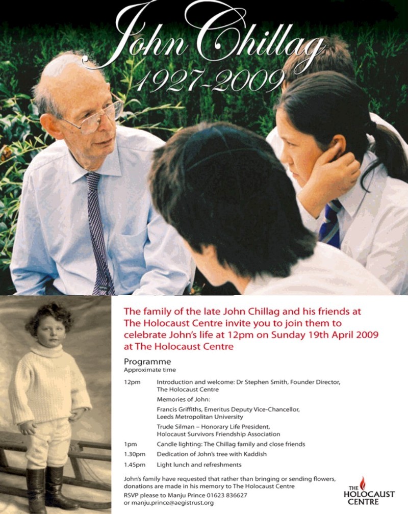 The family of the late John Chillag and his friends at The Holocaust Centre invite you to join them to celebrate John's life at 12pm on Sunday 19th April 2009 at The Holocaust Centre
Programme - Approxtmate time
12pm Introduction and welcome: Dr Stephen Smith, Founder Director, The Holocaust Centre Memories of John: 
Francis Griffiths, Emeritus Deputy Vice-Chancellor, Leeds Metropolitan University
Trude Silman - Honorary Life President. Holocaust Survivors Friendship Association
1 pm Candle lighting: The Chillag family and dose friends
1.30pm Dedication of John's tree with Kaddish
1.45pm Light lunch and refreshments
John's family have requested that rather than bringing or sending flowers, donations are made in his memory to The Holocaust Centre 